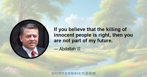 If you believe that the killing of innocent people is right, then you are not part of my future.