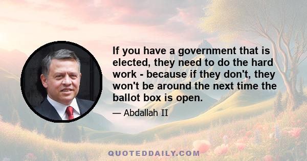 If you have a government that is elected, they need to do the hard work - because if they don't, they won't be around the next time the ballot box is open.