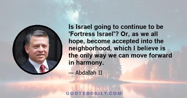 Is Israel going to continue to be 'Fortress Israel'? Or, as we all hope, become accepted into the neighborhood, which I believe is the only way we can move forward in harmony.