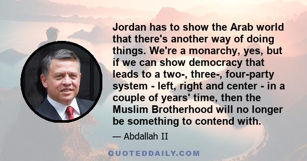 Jordan has to show the Arab world that there's another way of doing things. We're a monarchy, yes, but if we can show democracy that leads to a two-, three-, four-party system - left, right and center - in a couple of