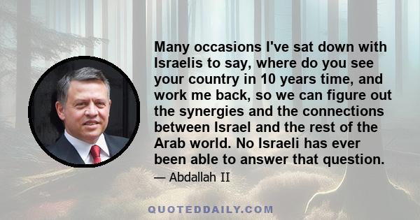 Many occasions I've sat down with Israelis to say, where do you see your country in 10 years time, and work me back, so we can figure out the synergies and the connections between Israel and the rest of the Arab world.