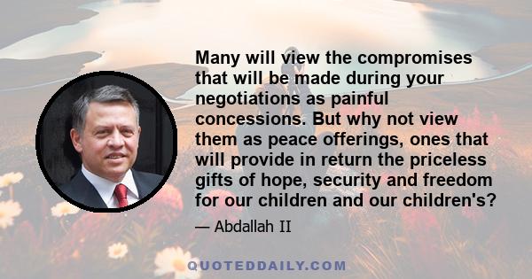 Many will view the compromises that will be made during your negotiations as painful concessions. But why not view them as peace offerings, ones that will provide in return the priceless gifts of hope, security and