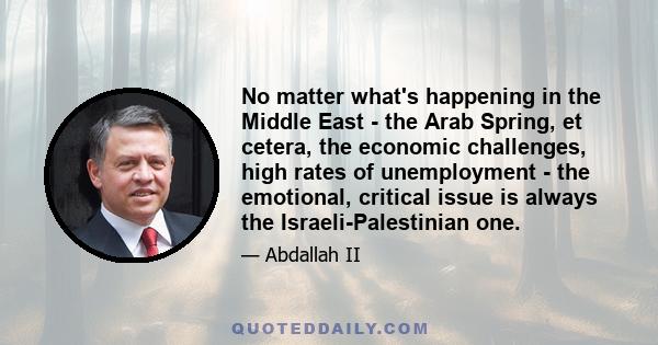 No matter what's happening in the Middle East - the Arab Spring, et cetera, the economic challenges, high rates of unemployment - the emotional, critical issue is always the Israeli-Palestinian one.