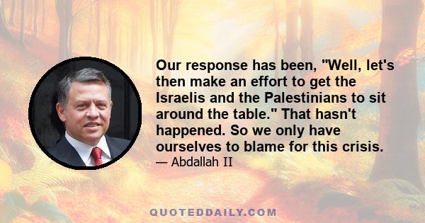 Our response has been, Well, let's then make an effort to get the Israelis and the Palestinians to sit around the table. That hasn't happened. So we only have ourselves to blame for this crisis.