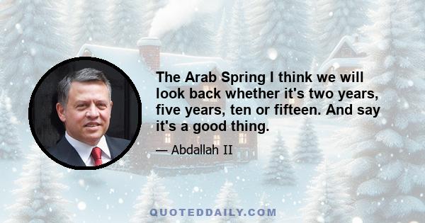 The Arab Spring I think we will look back whether it's two years, five years, ten or fifteen. And say it's a good thing.