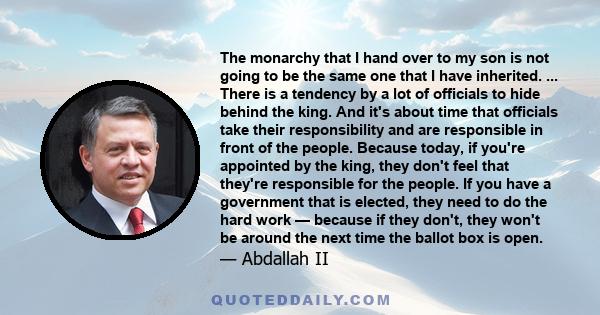 The monarchy that I hand over to my son is not going to be the same one that I have inherited. ... There is a tendency by a lot of officials to hide behind the king. And it's about time that officials take their