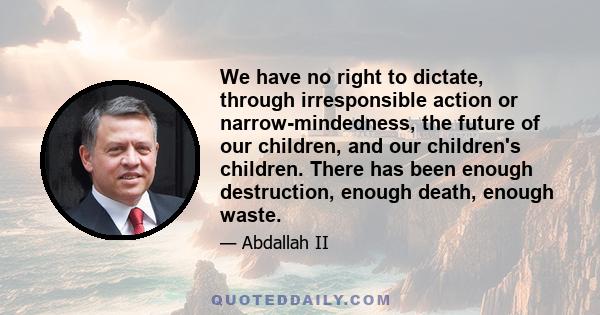 We have no right to dictate, through irresponsible action or narrow-mindedness, the future of our children, and our children's children. There has been enough destruction, enough death, enough waste.