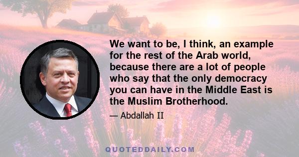 We want to be, I think, an example for the rest of the Arab world, because there are a lot of people who say that the only democracy you can have in the Middle East is the Muslim Brotherhood.