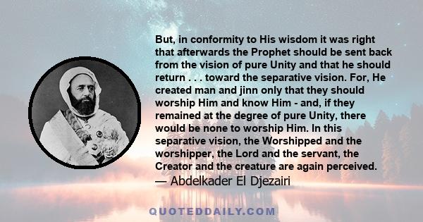 But, in conformity to His wisdom it was right that afterwards the Prophet should be sent back from the vision of pure Unity and that he should return . . . toward the separative vision. For, He created man and jinn only 