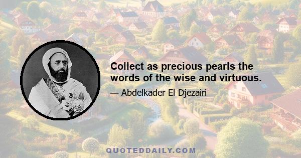 Collect as precious pearls the words of the wise and virtuous.