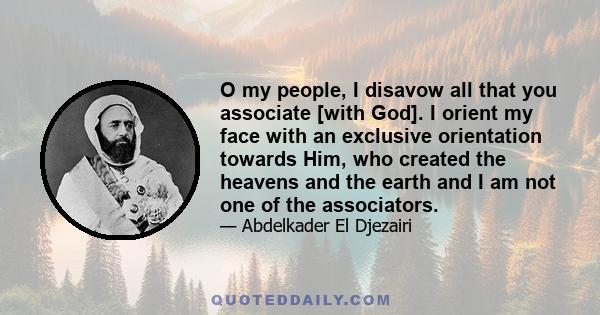 O my people, I disavow all that you associate [with God]. I orient my face with an exclusive orientation towards Him, who created the heavens and the earth and I am not one of the associators.