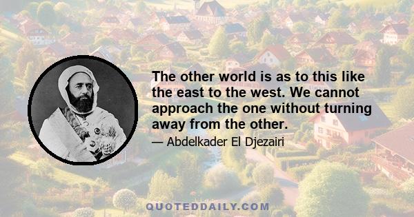 The other world is as to this like the east to the west. We cannot approach the one without turning away from the other.