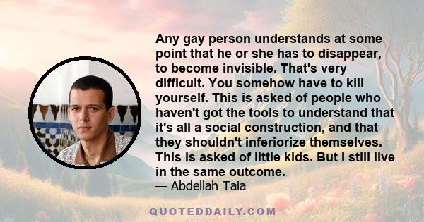 Any gay person understands at some point that he or she has to disappear, to become invisible. That's very difficult. You somehow have to kill yourself. This is asked of people who haven't got the tools to understand