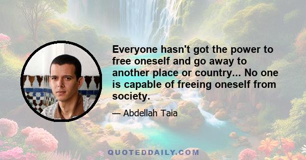 Everyone hasn't got the power to free oneself and go away to another place or country... No one is capable of freeing oneself from society.