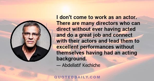 I don't come to work as an actor. There are many directors who can direct without ever having acted and do a great job and connect with their actors and lead them to excellent performances without themselves having had