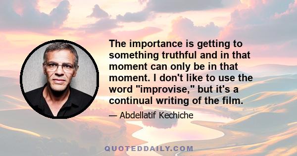 The importance is getting to something truthful and in that moment can only be in that moment. I don't like to use the word improvise, but it's a continual writing of the film.