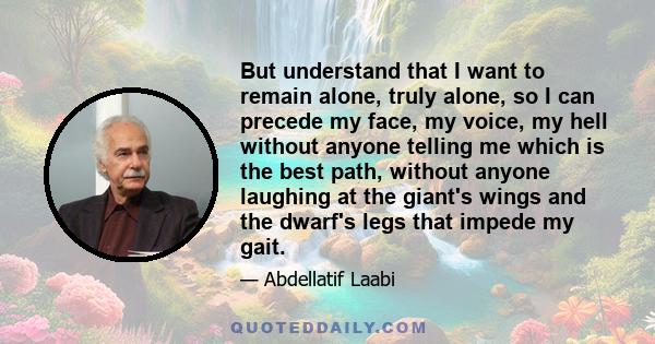 But understand that I want to remain alone, truly alone, so I can precede my face, my voice, my hell without anyone telling me which is the best path, without anyone laughing at the giant's wings and the dwarf's legs