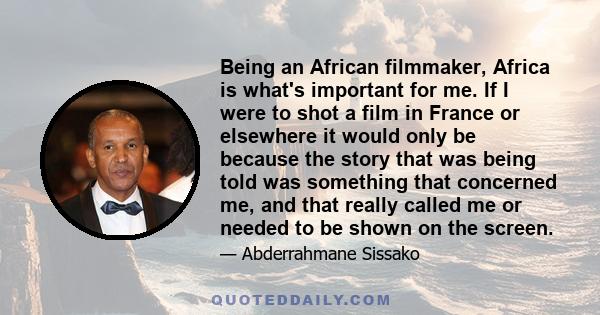 Being an African filmmaker, Africa is what's important for me. If I were to shot a film in France or elsewhere it would only be because the story that was being told was something that concerned me, and that really