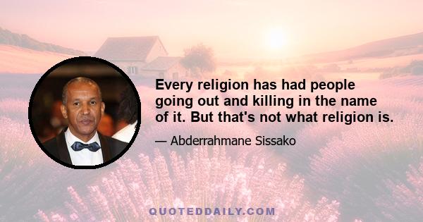 Every religion has had people going out and killing in the name of it. But that's not what religion is.