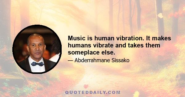 Music is human vibration. It makes humans vibrate and takes them someplace else.