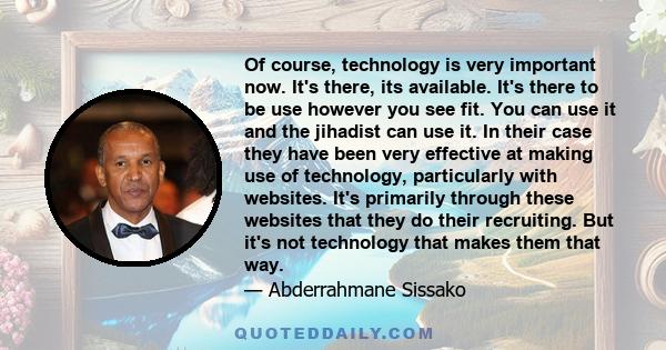 Of course, technology is very important now. It's there, its available. It's there to be use however you see fit. You can use it and the jihadist can use it. In their case they have been very effective at making use of