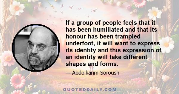 If a group of people feels that it has been humiliated and that its honour has been trampled underfoot, it will want to express its identity and this expression of an identity will take different shapes and forms.