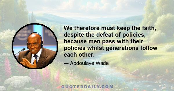 We therefore must keep the faith, despite the defeat of policies, because men pass with their policies whilst generations follow each other.