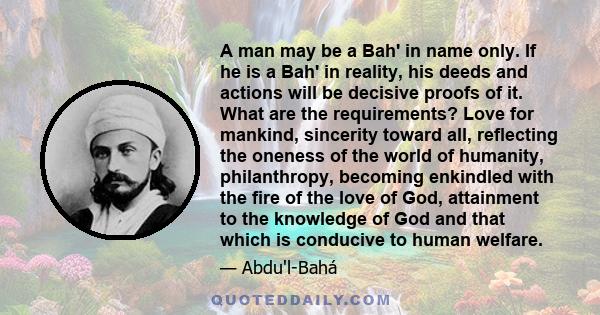 A man may be a Bah' in name only. If he is a Bah' in reality, his deeds and actions will be decisive proofs of it. What are the requirements? Love for mankind, sincerity toward all, reflecting the oneness of the world