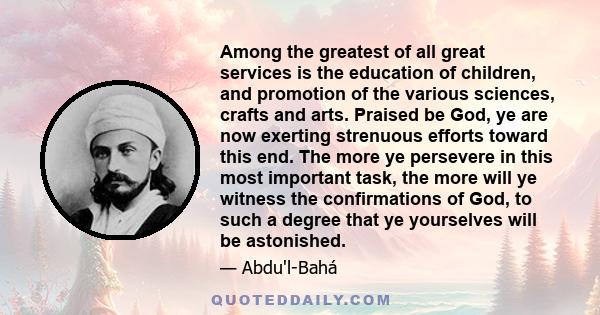 Among the greatest of all great services is the education of children, and promotion of the various sciences, crafts and arts. Praised be God, ye are now exerting strenuous efforts toward this end. The more ye persevere 