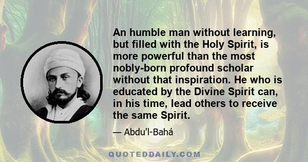 An humble man without learning, but filled with the Holy Spirit, is more powerful than the most nobly-born profound scholar without that inspiration. He who is educated by the Divine Spirit can, in his time, lead others 