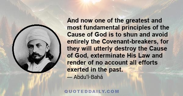 And now one of the greatest and most fundamental principles of the Cause of God is to shun and avoid entirely the Covenant-breakers, for they will utterly destroy the Cause of God, exterminate His Law and render of no