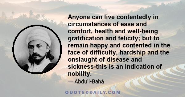 Anyone can live contentedly in circumstances of ease and comfort, health and well-being gratification and felicity; but to remain happy and contented in the face of difficulty, hardship and the onslaught of disease and