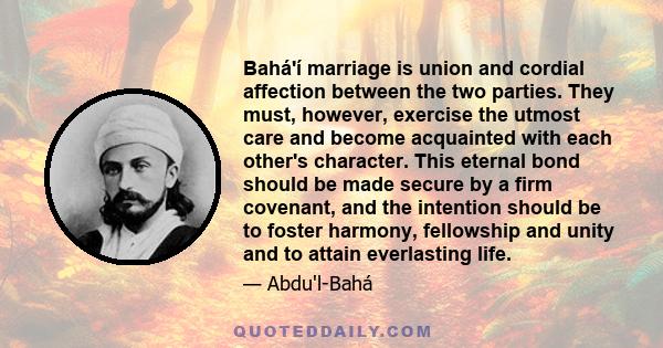 Bahá'í marriage is union and cordial affection between the two parties. They must, however, exercise the utmost care and become acquainted with each other's character. This eternal bond should be made secure by a firm