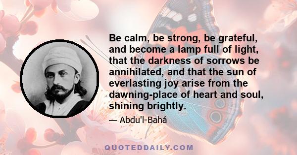 Be calm, be strong, be grateful, and become a lamp full of light, that the darkness of sorrows be annihilated, and that the sun of everlasting joy arise from the dawning-place of heart and soul, shining brightly.