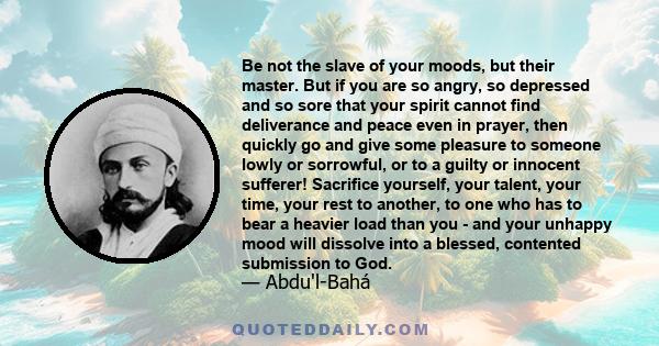 Be not the slave of your moods, but their master. But if you are so angry, so depressed and so sore that your spirit cannot find deliverance and peace even in prayer, then quickly go and give some pleasure to someone