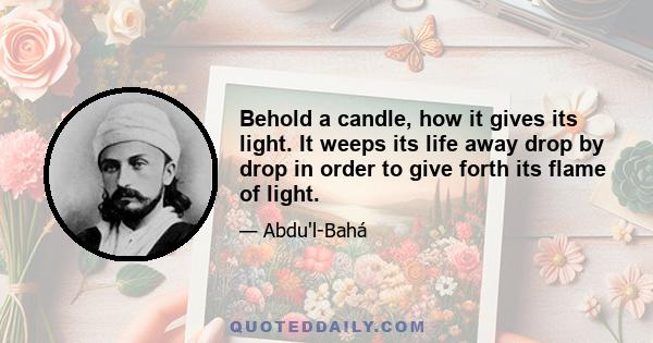 Behold a candle, how it gives its light. It weeps its life away drop by drop in order to give forth its flame of light.