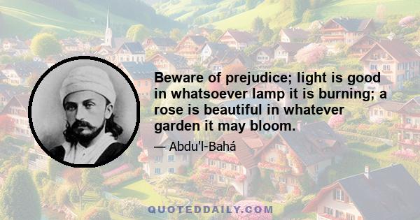 Beware of prejudice; light is good in whatsoever lamp it is burning; a rose is beautiful in whatever garden it may bloom.