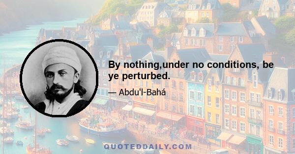 By nothing,under no conditions, be ye perturbed.