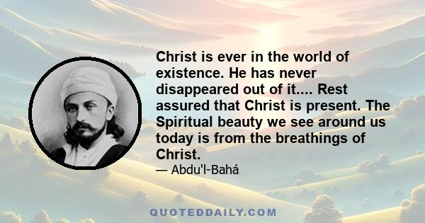 Christ is ever in the world of existence. He has never disappeared out of it.... Rest assured that Christ is present. The Spiritual beauty we see around us today is from the breathings of Christ.