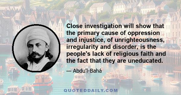 Close investigation will show that the primary cause of oppression and injustice, of unrighteousness, irregularity and disorder, is the people's lack of religious faith and the fact that they are uneducated.