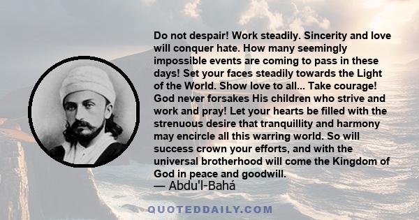 Do not despair! Work steadily. Sincerity and love will conquer hate. How many seemingly impossible events are coming to pass in these days! Set your faces steadily towards the Light of the World. Show love to all...