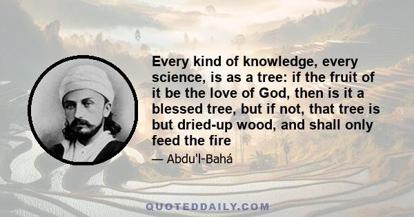 Every kind of knowledge, every science, is as a tree: if the fruit of it be the love of God, then is it a blessed tree, but if not, that tree is but dried-up wood, and shall only feed the fire