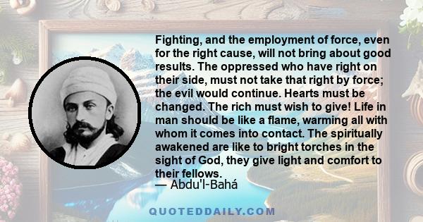 Fighting, and the employment of force, even for the right cause, will not bring about good results. The oppressed who have right on their side, must not take that right by force; the evil would continue. Hearts must be