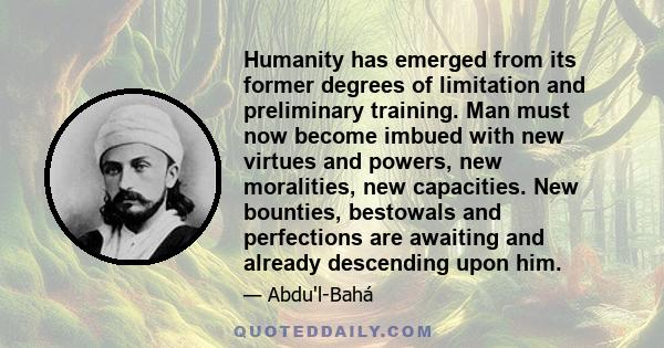 Humanity has emerged from its former degrees of limitation and preliminary training. Man must now become imbued with new virtues and powers, new moralities, new capacities. New bounties, bestowals and perfections are