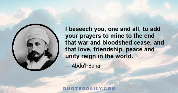 I beseech you, one and all, to add your prayers to mine to the end that war and bloodshed cease, and that love, friendship, peace and unity reign in the world.