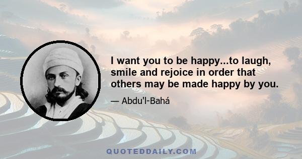 I want you to be happy...to laugh, smile and rejoice in order that others may be made happy by you.