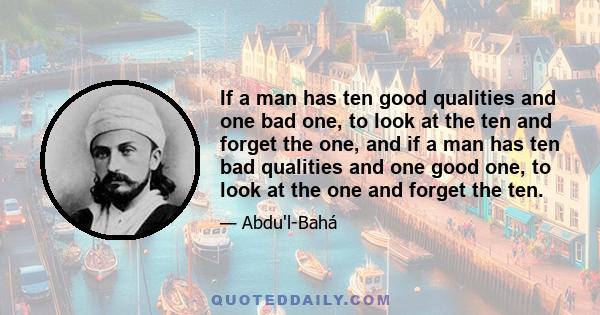 If a man has ten good qualities and one bad one, to look at the ten and forget the one, and if a man has ten bad qualities and one good one, to look at the one and forget the ten.