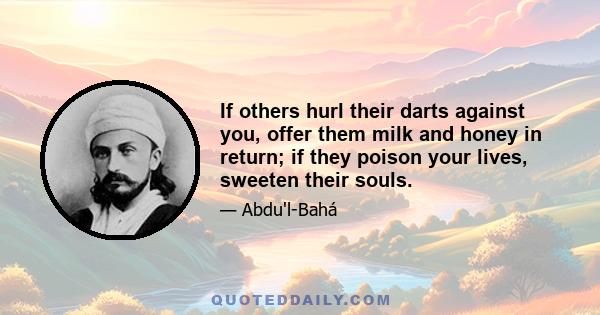 If others hurl their darts against you, offer them milk and honey in return; if they poison your lives, sweeten their souls.