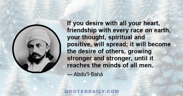 If you desire with all your heart, friendship with every race on earth, your thought, spiritual and positive, will spread; it will become the desire of others, growing stronger and stronger, until it reaches the minds