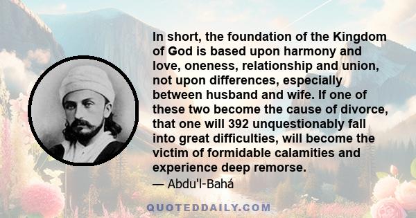 In short, the foundation of the Kingdom of God is based upon harmony and love, oneness, relationship and union, not upon differences, especially between husband and wife. If one of these two become the cause of divorce, 